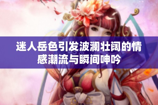 迷人岳色引发波澜壮阔的情感潮流与瞬间呻吟