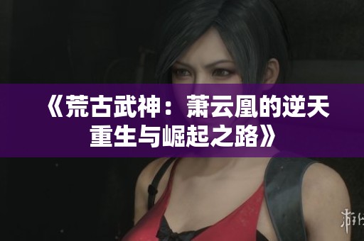 《荒古武神：萧云凰的逆天重生与崛起之路》
