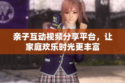 亲子互动视频分享平台，让家庭欢乐时光更丰富