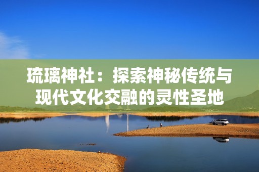 琉璃神社：探索神秘传统与现代文化交融的灵性圣地