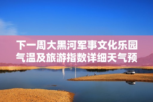 下一周大黑河军事文化乐园气温及旅游指数详细天气预报分析