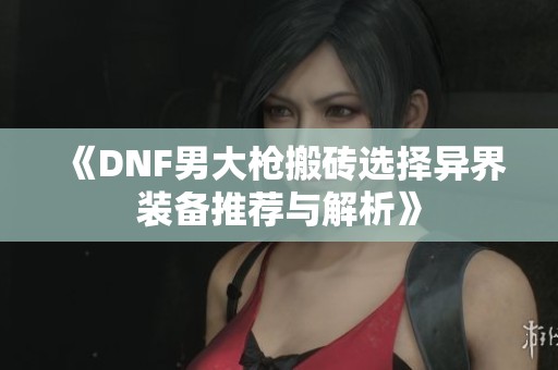 《DNF男大枪搬砖选择异界装备推荐与解析》