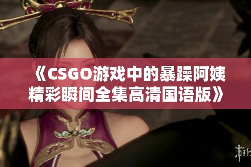 《CSGO游戏中的暴躁阿姨精彩瞬间全集高清国语版》