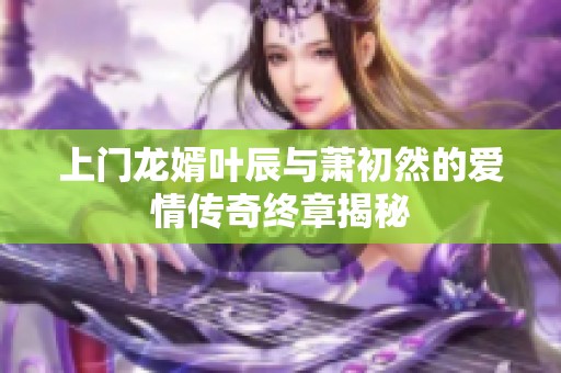 上门龙婿叶辰与萧初然的爱情传奇终章揭秘