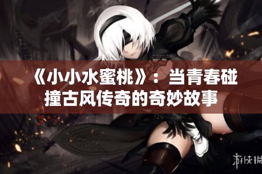 《小小水蜜桃》：当青春碰撞古风传奇的奇妙故事
