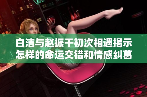白洁与赵振干初次相遇揭示怎样的命运交错和情感纠葛