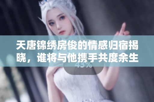 天唐锦绣房俊的情感归宿揭晓，谁将与他携手共度余生