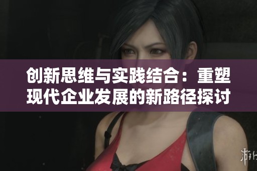 创新思维与实践结合：重塑现代企业发展的新路径探讨