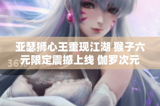 亚瑟狮心王重现江湖 猴子六元限定震撼上线 伽罗次元突破正式开启