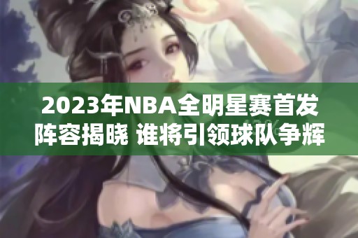 2023年NBA全明星赛首发阵容揭晓 谁将引领球队争辉