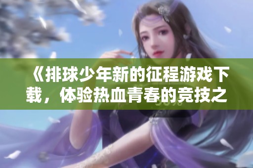 《排球少年新的征程游戏下载，体验热血青春的竞技之旅》