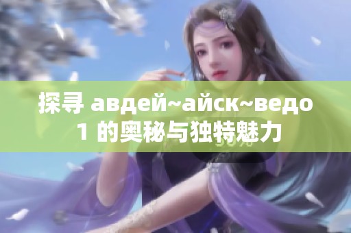 探寻 авдей~айск~ведо 1 的奥秘与独特魅力