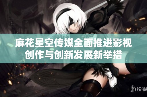 麻花星空传媒全面推进影视创作与创新发展新举措