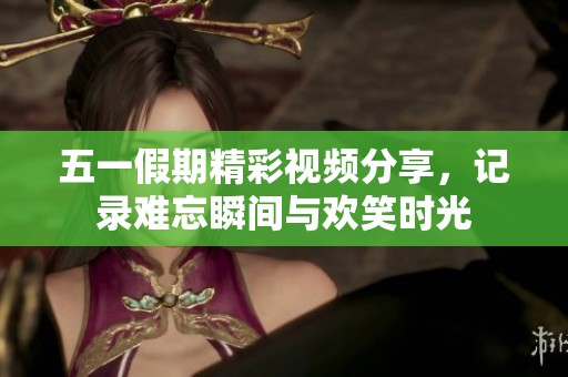 五一假期精彩视频分享，记录难忘瞬间与欢笑时光