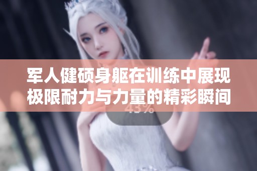 军人健硕身躯在训练中展现极限耐力与力量的精彩瞬间