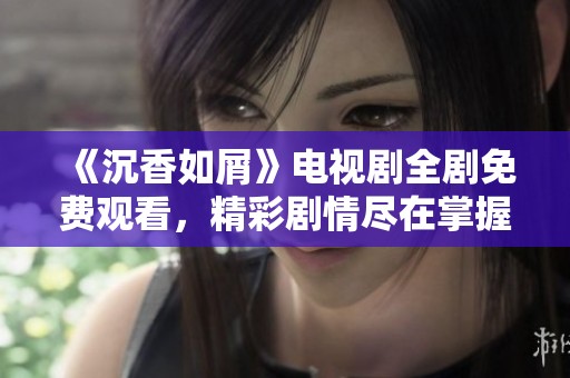 《沉香如屑》电视剧全剧免费观看，精彩剧情尽在掌握中