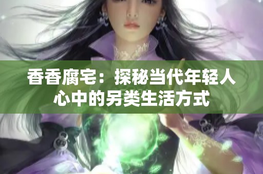 香香腐宅：探秘当代年轻人心中的另类生活方式