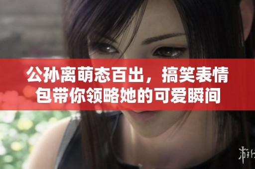 公孙离萌态百出，搞笑表情包带你领略她的可爱瞬间