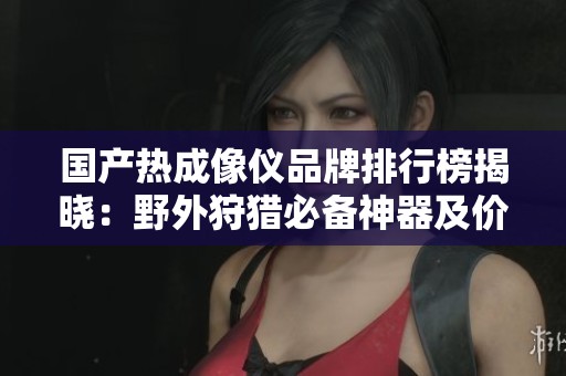 国产热成像仪品牌排行榜揭晓：野外狩猎必备神器及价格解析