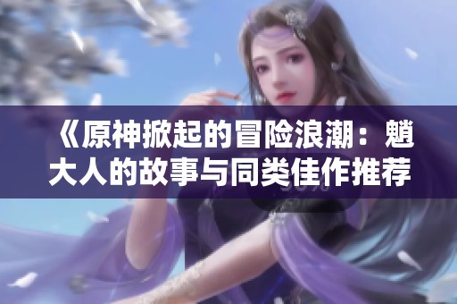 《原神掀起的冒险浪潮：魈大人的故事与同类佳作推荐》