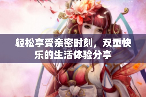 轻松享受亲密时刻，双重快乐的生活体验分享
