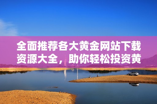 全面推荐各大黄金网站下载资源大全，助你轻松投资黄金