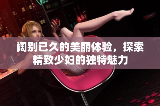 阔别已久的美丽体验，探索精致少妇的独特魅力