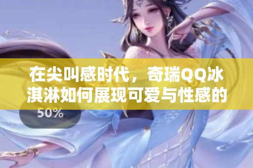 在尖叫感时代，奇瑞QQ冰淇淋如何展现可爱与性感的完美融合