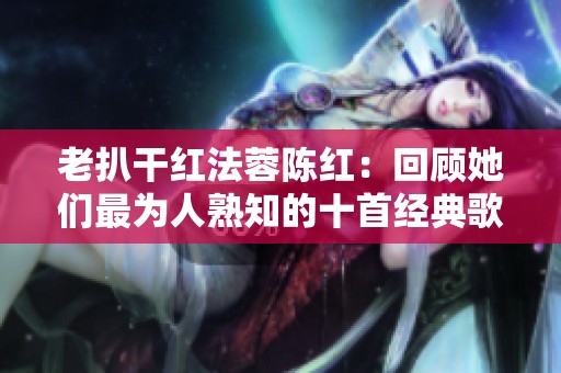 老扒干红法蓉陈红：回顾她们最为人熟知的十首经典歌曲