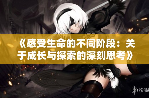 《感受生命的不同阶段：关于成长与探索的深刻思考》