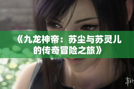 《九龙神帝：苏尘与苏灵儿的传奇冒险之旅》