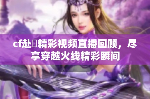 cf赴姎精彩视频直播回顾，尽享穿越火线精彩瞬间