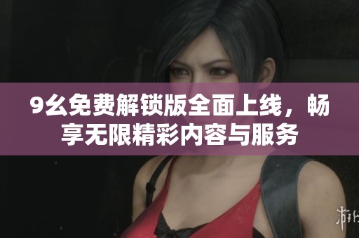 9幺免费解锁版全面上线，畅享无限精彩内容与服务