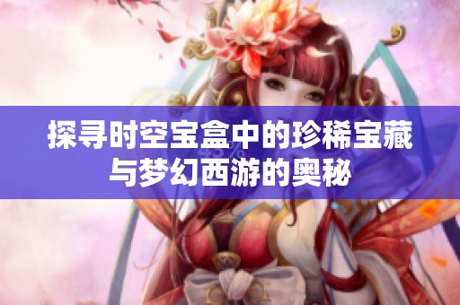 探寻时空宝盒中的珍稀宝藏与梦幻西游的奥秘
