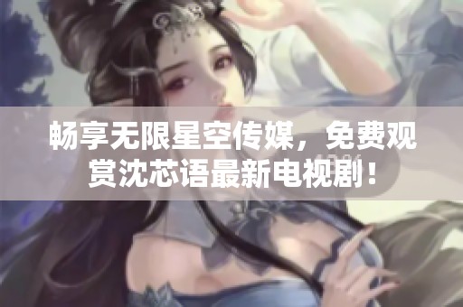 畅享无限星空传媒，免费观赏沈芯语最新电视剧！