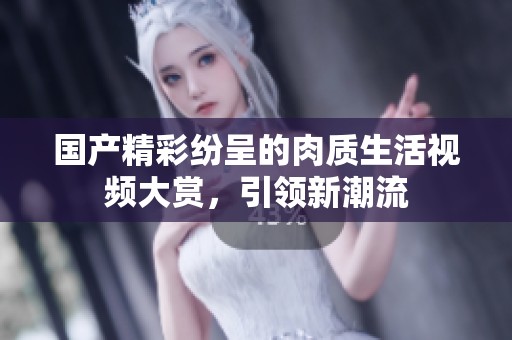 国产精彩纷呈的肉质生活视频大赏，引领新潮流