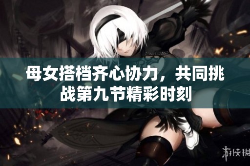 母女搭档齐心协力，共同挑战第九节精彩时刻