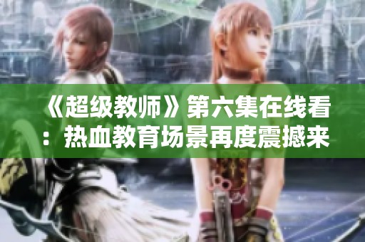 《超级教师》第六集在线看：热血教育场景再度震撼来袭