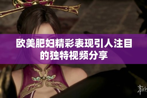 欧美肥妇精彩表现引人注目的独特视频分享
