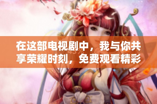 在这部电视剧中，我与你共享荣耀时刻，免费观看精彩上线