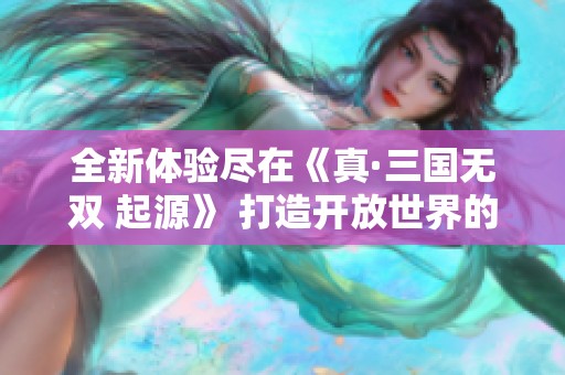 全新体验尽在《真·三国无双 起源》 打造开放世界的期待与魅力