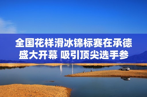 全国花样滑冰锦标赛在承德盛大开幕 吸引顶尖选手参赛