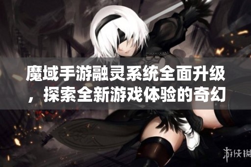 魔域手游融灵系统全面升级，探索全新游戏体验的奇幻之旅