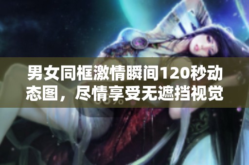 男女同框激情瞬间120秒动态图，尽情享受无遮挡视觉盛宴