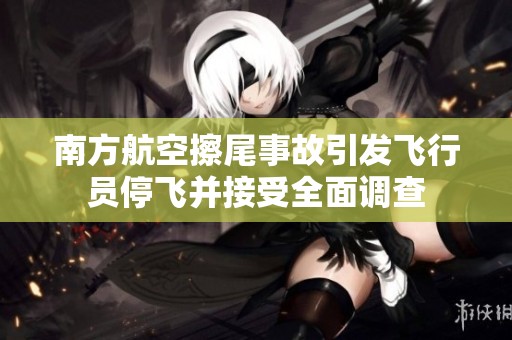 南方航空擦尾事故引发飞行员停飞并接受全面调查