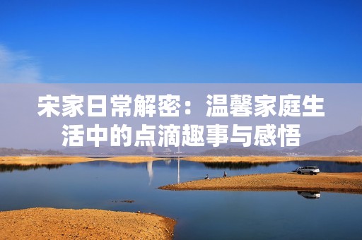 宋家日常解密：温馨家庭生活中的点滴趣事与感悟