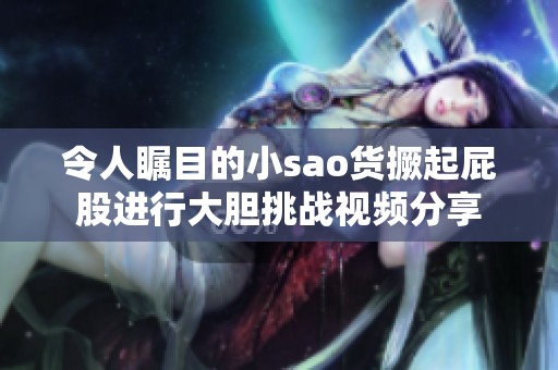 令人瞩目的小sao货撅起屁股进行大胆挑战视频分享