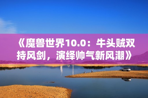 《魔兽世界10.0：牛头贼双持风剑，演绎帅气新风潮》