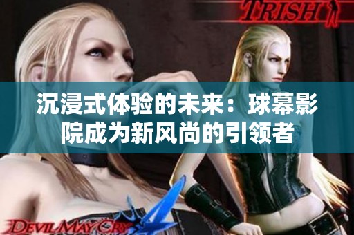 沉浸式体验的未来：球幕影院成为新风尚的引领者