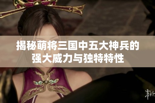 揭秘萌将三国中五大神兵的强大威力与独特特性